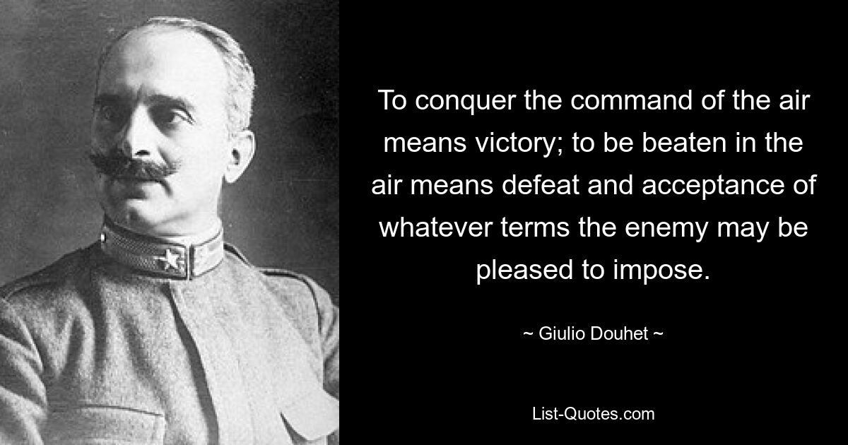 To conquer the command of the air means victory; to be beaten in the air means defeat and acceptance of whatever terms the enemy may be pleased to impose. — © Giulio Douhet