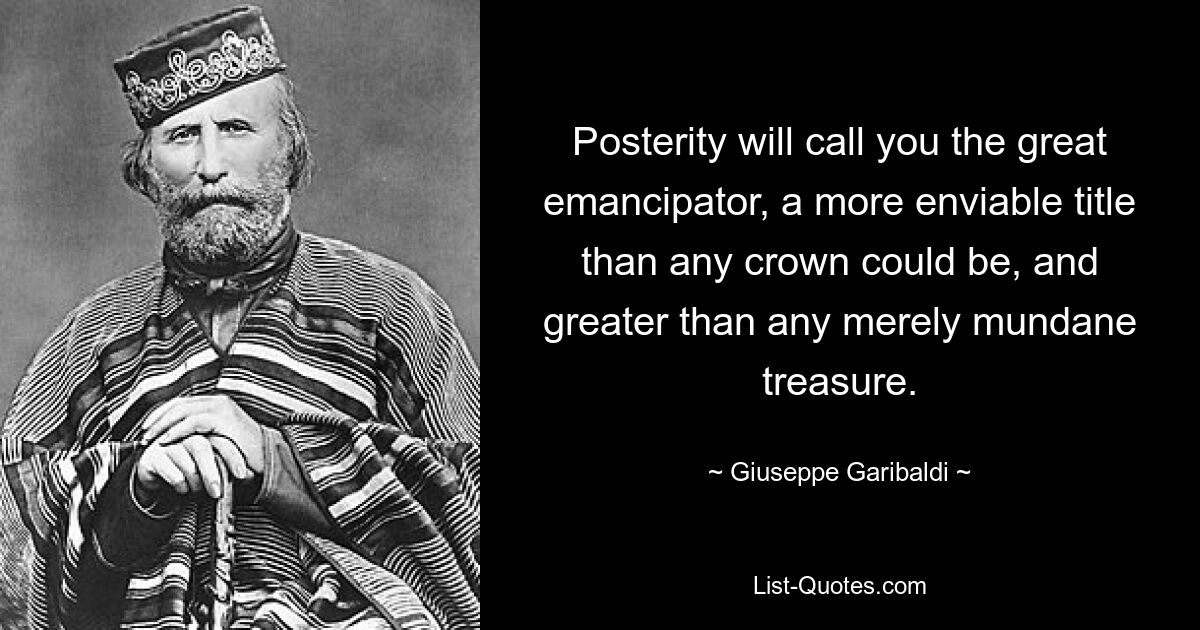 Posterity will call you the great emancipator, a more enviable title than any crown could be, and greater than any merely mundane treasure. — © Giuseppe Garibaldi