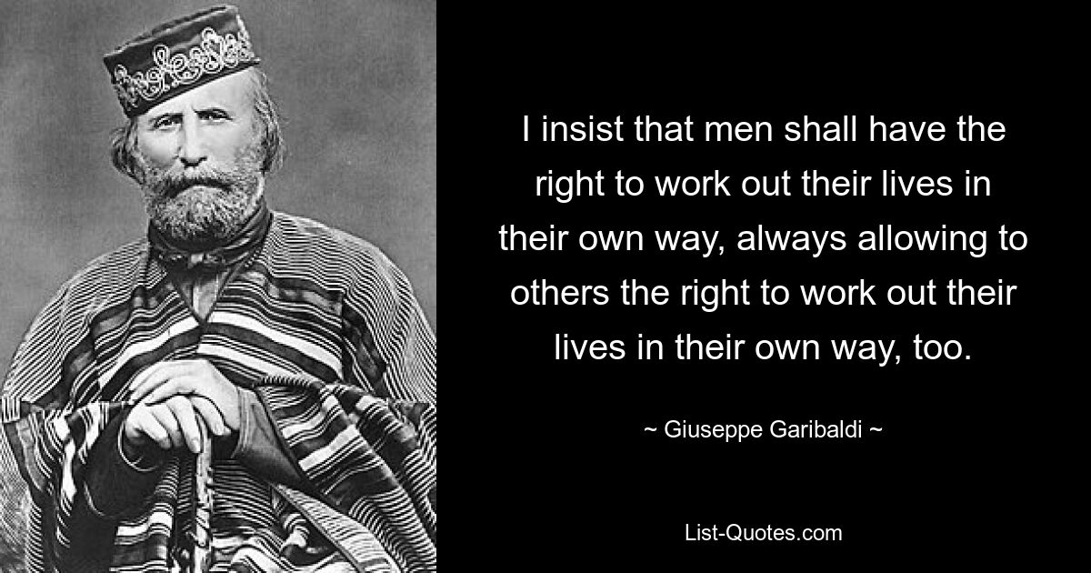 I insist that men shall have the right to work out their lives in their own way, always allowing to others the right to work out their lives in their own way, too. — © Giuseppe Garibaldi