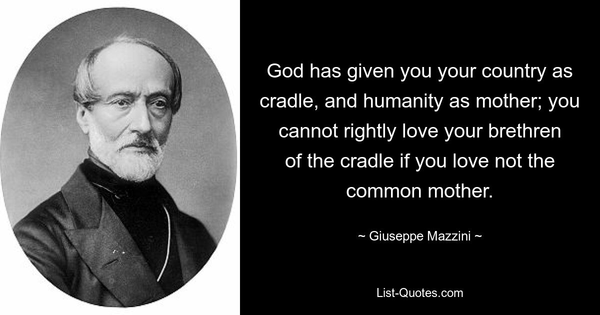 God has given you your country as cradle, and humanity as mother; you cannot rightly love your brethren of the cradle if you love not the common mother. — © Giuseppe Mazzini