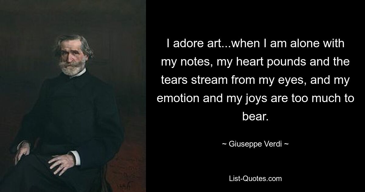 I adore art...when I am alone with my notes, my heart pounds and the tears stream from my eyes, and my emotion and my joys are too much to bear. — © Giuseppe Verdi