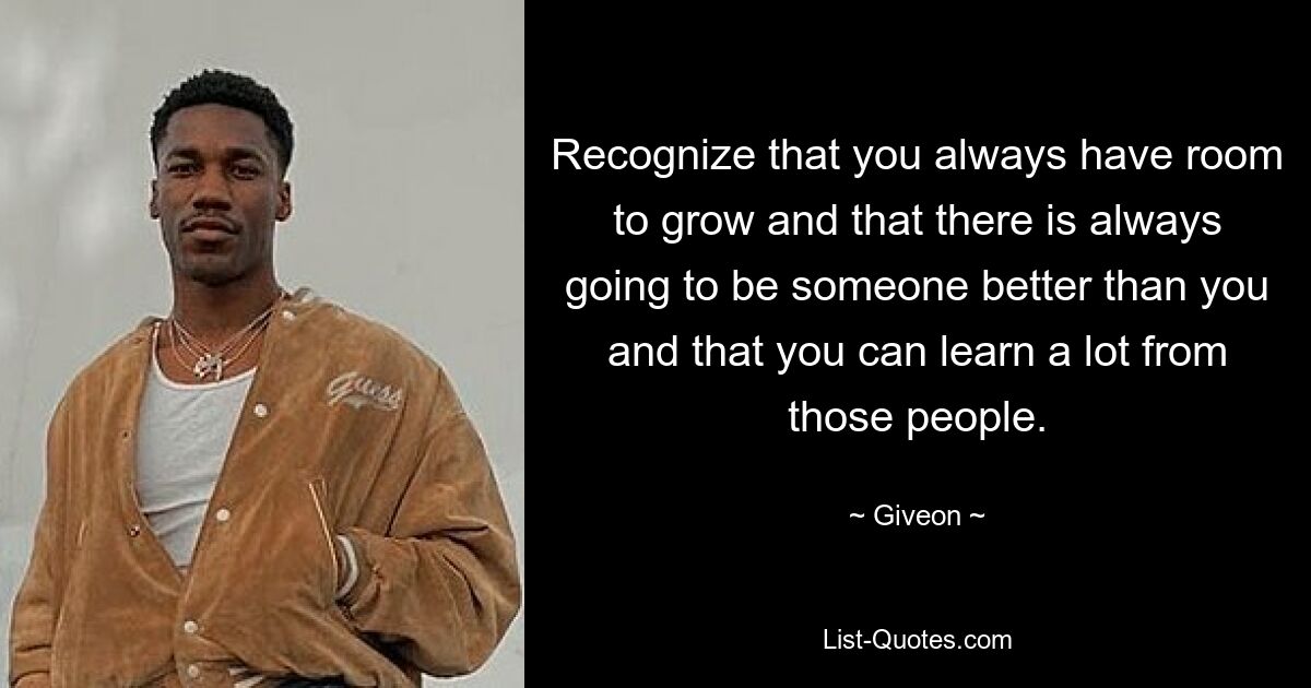 Recognize that you always have room to grow and that there is always going to be someone better than you and that you can learn a lot from those people. — © Giveon