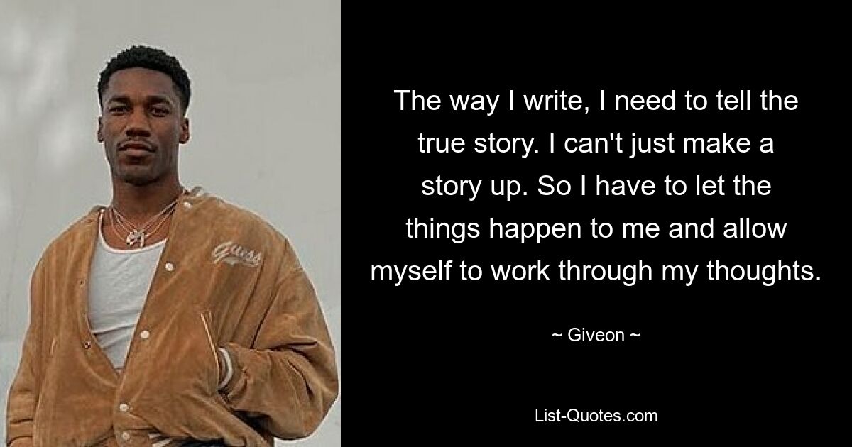 The way I write, I need to tell the true story. I can't just make a story up. So I have to let the things happen to me and allow myself to work through my thoughts. — © Giveon