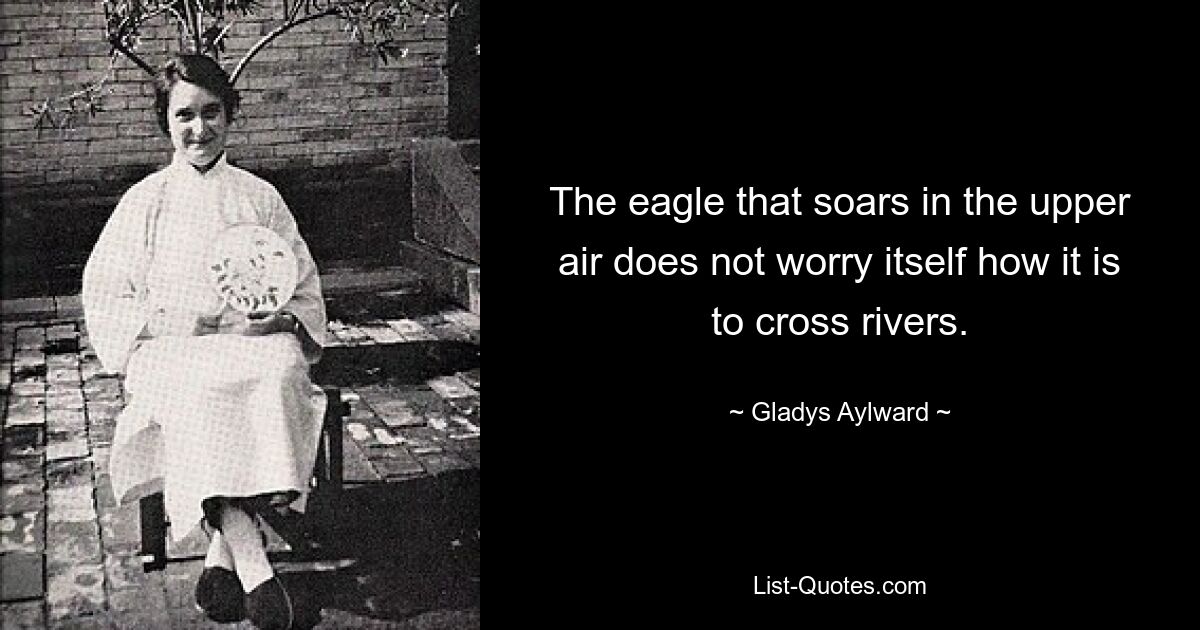 The eagle that soars in the upper air does not worry itself how it is to cross rivers. — © Gladys Aylward