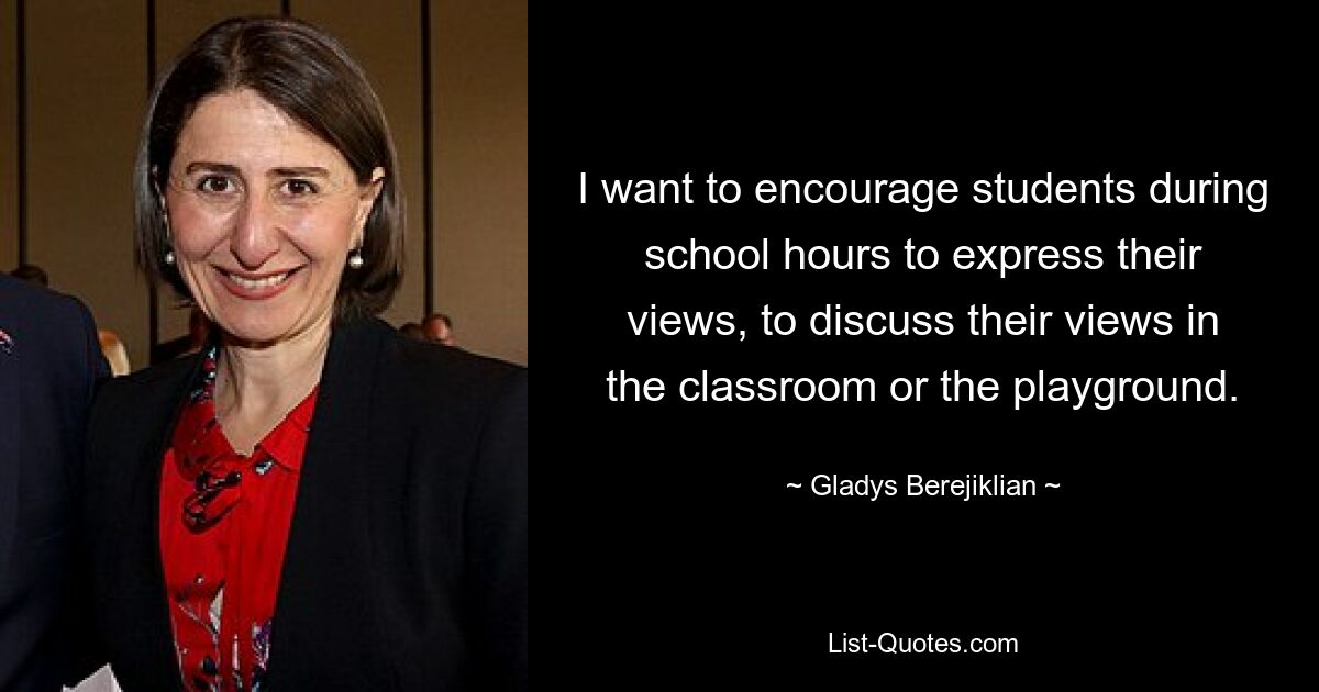 I want to encourage students during school hours to express their views, to discuss their views in the classroom or the playground. — © Gladys Berejiklian