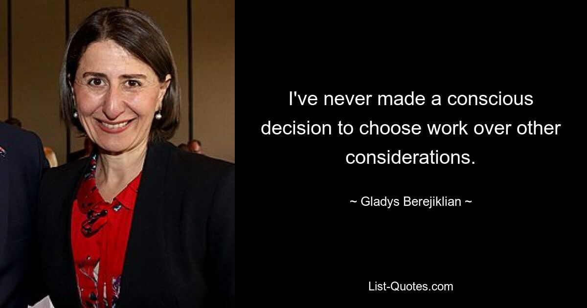 I've never made a conscious decision to choose work over other considerations. — © Gladys Berejiklian