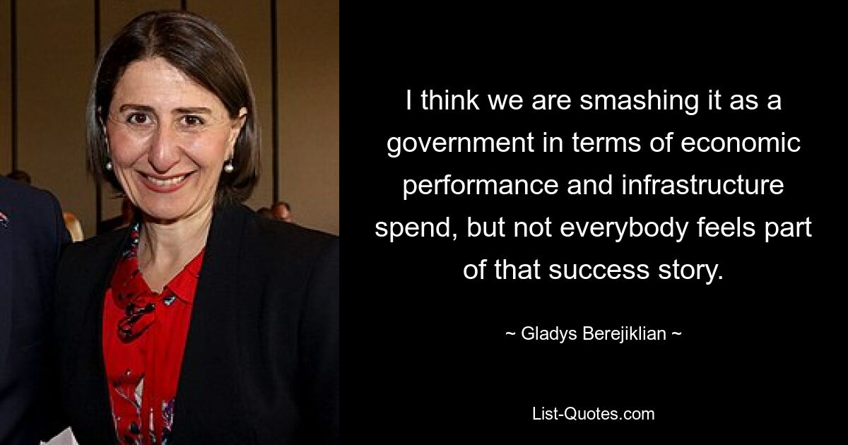 I think we are smashing it as a government in terms of economic performance and infrastructure spend, but not everybody feels part of that success story. — © Gladys Berejiklian