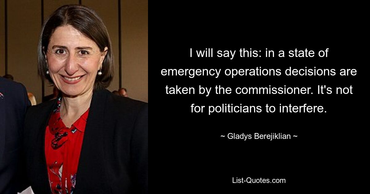 I will say this: in a state of emergency operations decisions are taken by the commissioner. It's not for politicians to interfere. — © Gladys Berejiklian