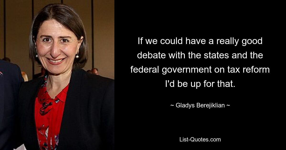 If we could have a really good debate with the states and the federal government on tax reform I'd be up for that. — © Gladys Berejiklian