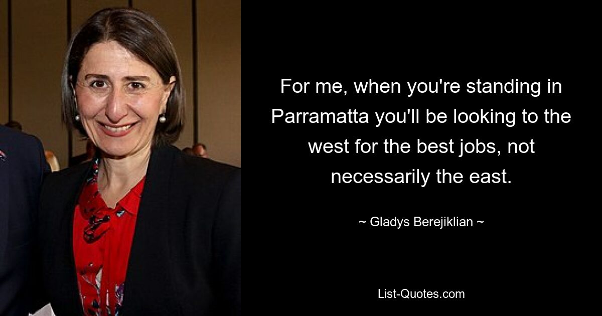 For me, when you're standing in Parramatta you'll be looking to the west for the best jobs, not necessarily the east. — © Gladys Berejiklian