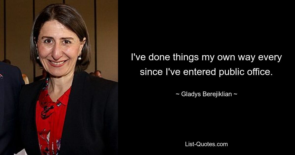 I've done things my own way every since I've entered public office. — © Gladys Berejiklian