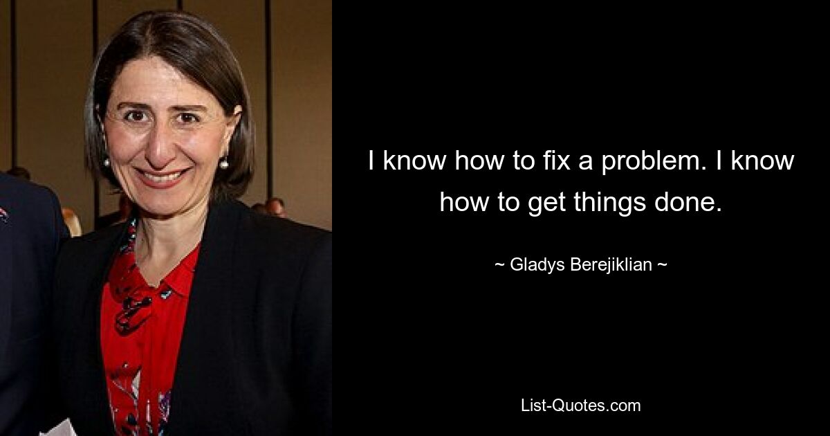 I know how to fix a problem. I know how to get things done. — © Gladys Berejiklian