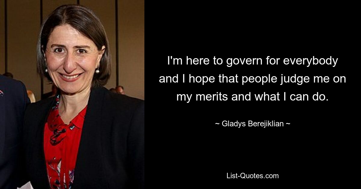 I'm here to govern for everybody and I hope that people judge me on my merits and what I can do. — © Gladys Berejiklian