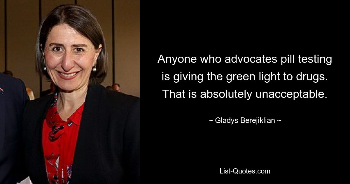 Anyone who advocates pill testing is giving the green light to drugs. That is absolutely unacceptable. — © Gladys Berejiklian