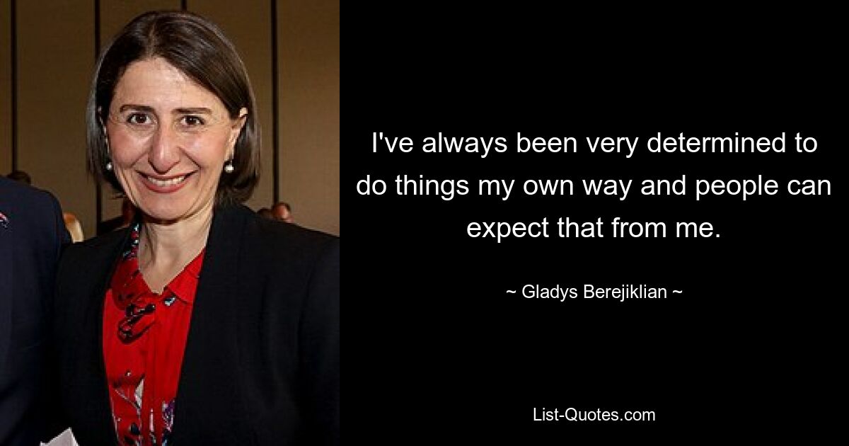 I've always been very determined to do things my own way and people can expect that from me. — © Gladys Berejiklian