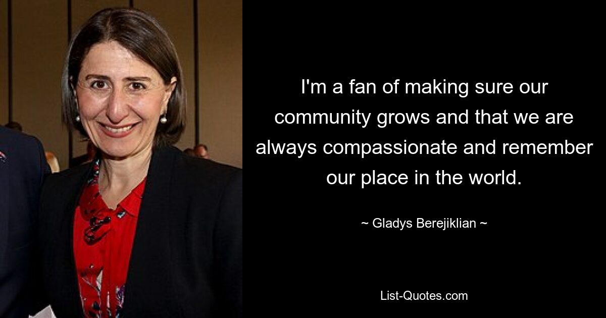 I'm a fan of making sure our community grows and that we are always compassionate and remember our place in the world. — © Gladys Berejiklian