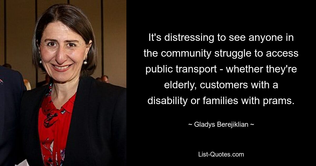 It's distressing to see anyone in the community struggle to access public transport - whether they're elderly, customers with a disability or families with prams. — © Gladys Berejiklian