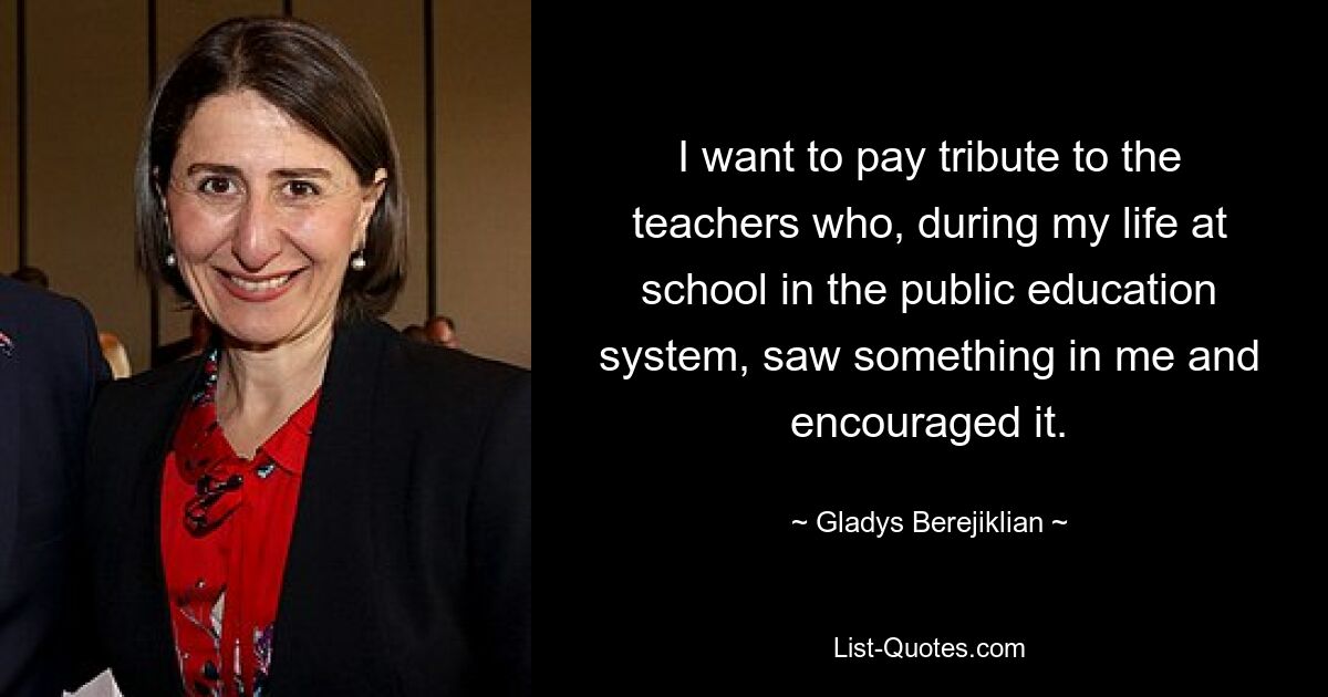 I want to pay tribute to the teachers who, during my life at school in the public education system, saw something in me and encouraged it. — © Gladys Berejiklian