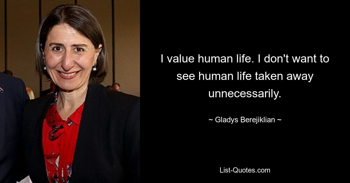 I value human life. I don't want to see human life taken away unnecessarily. — © Gladys Berejiklian