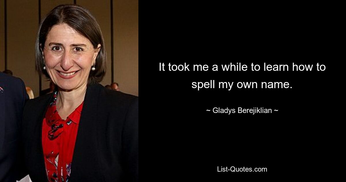 It took me a while to learn how to spell my own name. — © Gladys Berejiklian