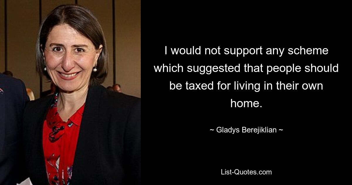 I would not support any scheme which suggested that people should be taxed for living in their own home. — © Gladys Berejiklian