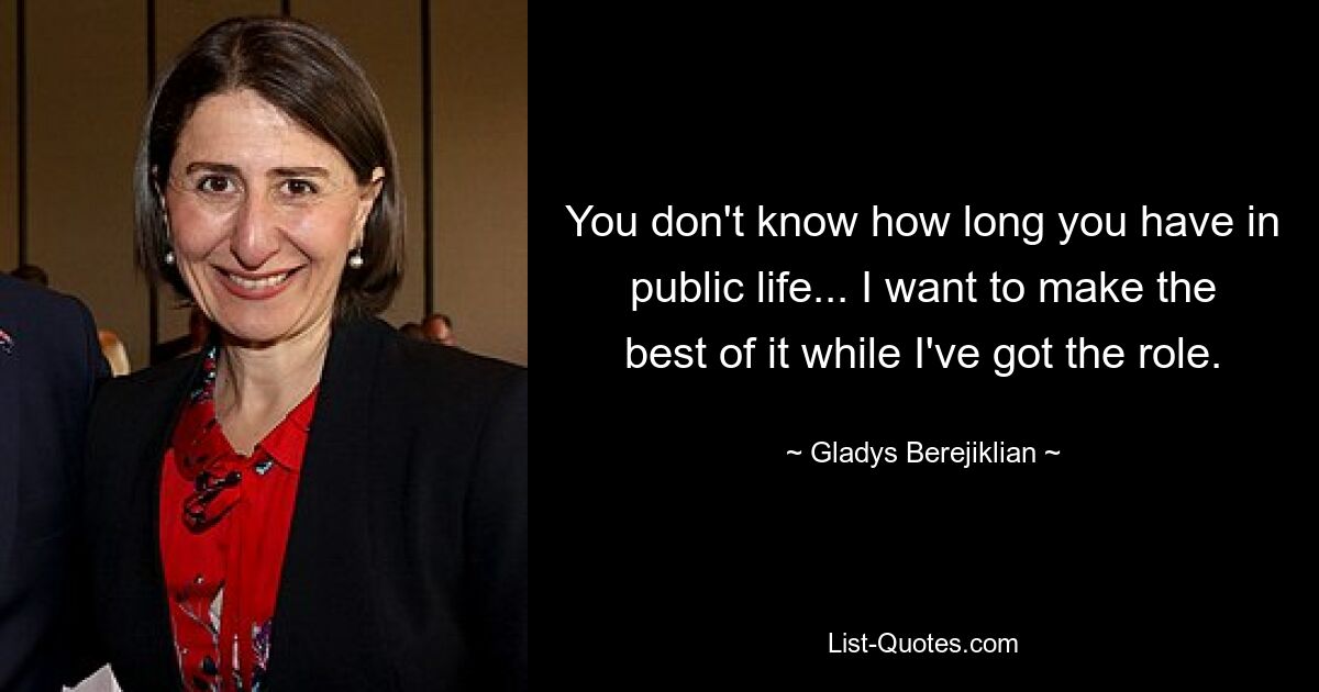 You don't know how long you have in public life... I want to make the best of it while I've got the role. — © Gladys Berejiklian