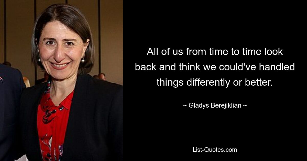 All of us from time to time look back and think we could've handled things differently or better. — © Gladys Berejiklian