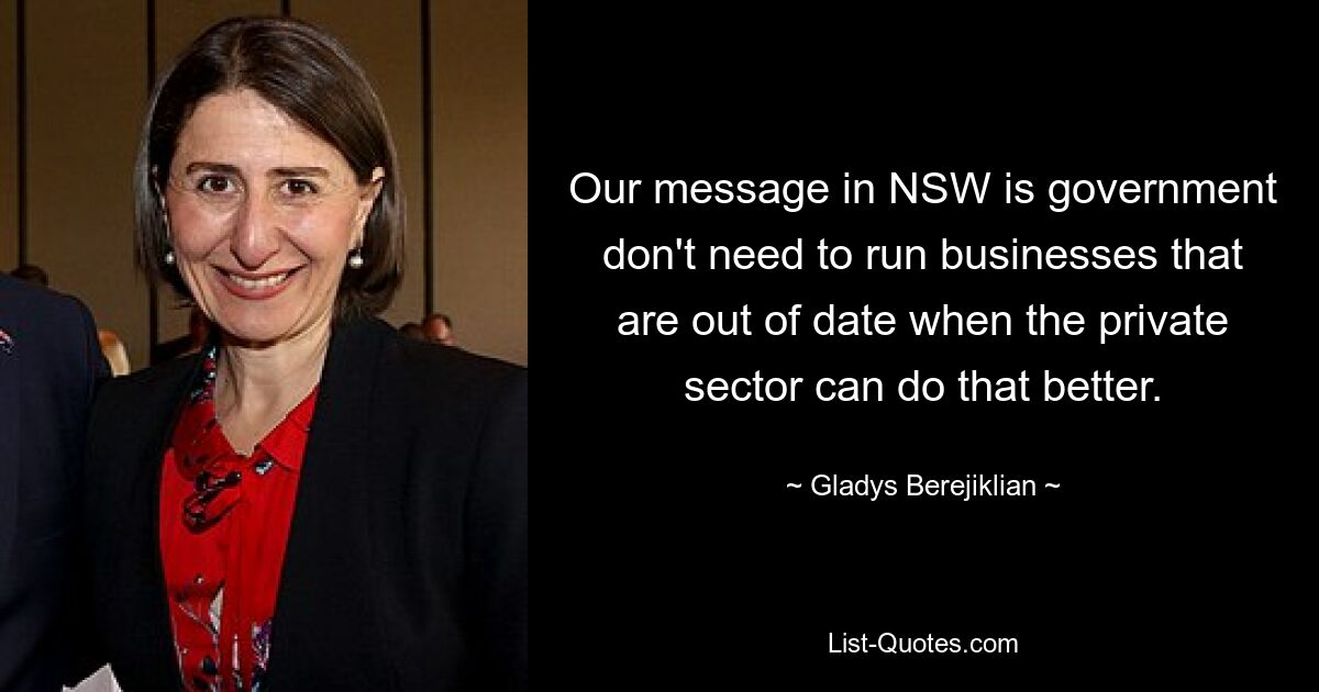 Our message in NSW is government don't need to run businesses that are out of date when the private sector can do that better. — © Gladys Berejiklian