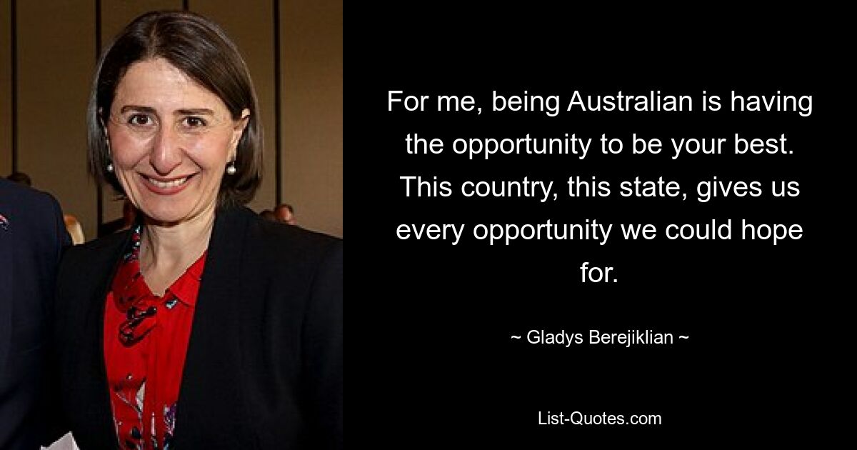 For me, being Australian is having the opportunity to be your best. This country, this state, gives us every opportunity we could hope for. — © Gladys Berejiklian