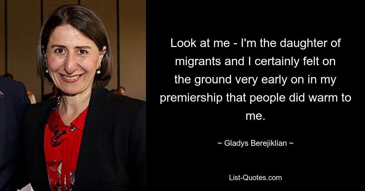 Look at me - I'm the daughter of migrants and I certainly felt on the ground very early on in my premiership that people did warm to me. — © Gladys Berejiklian