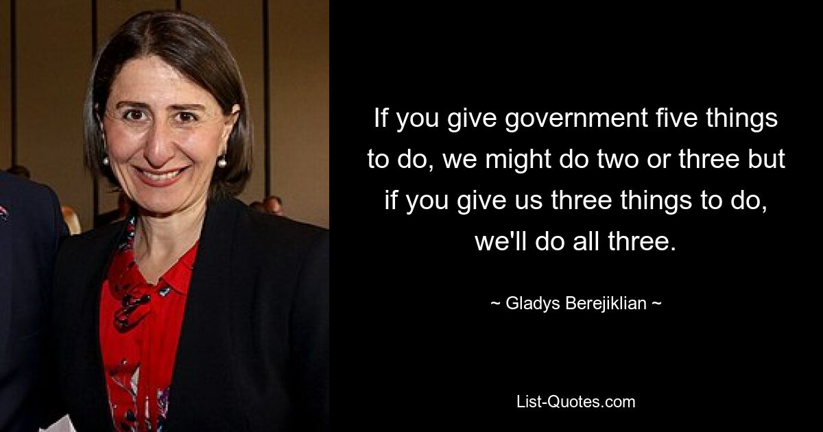 If you give government five things to do, we might do two or three but if you give us three things to do, we'll do all three. — © Gladys Berejiklian