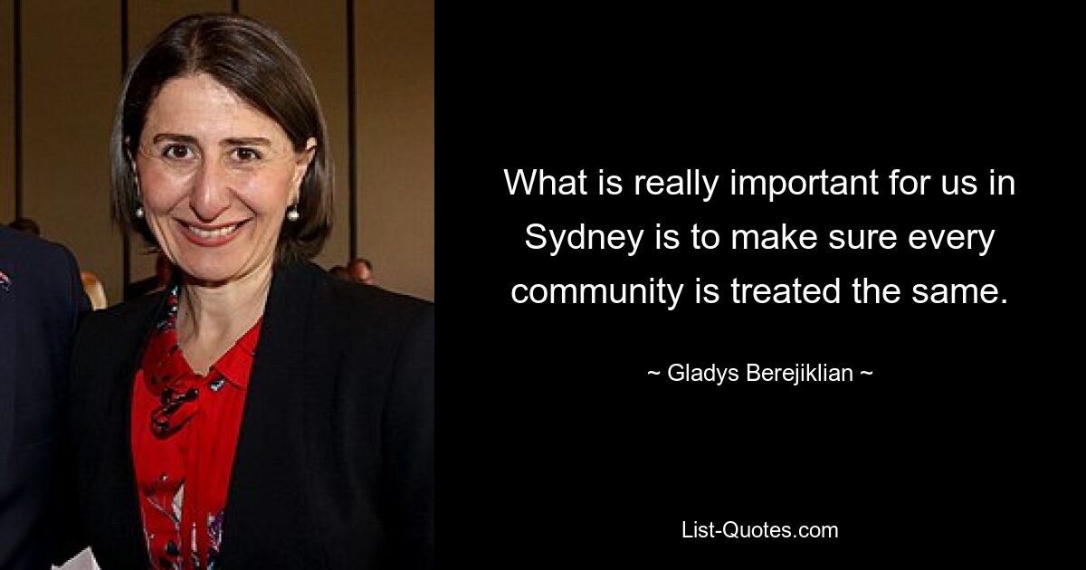 What is really important for us in Sydney is to make sure every community is treated the same. — © Gladys Berejiklian