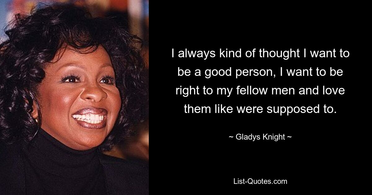 I always kind of thought I want to be a good person, I want to be right to my fellow men and love them like were supposed to. — © Gladys Knight