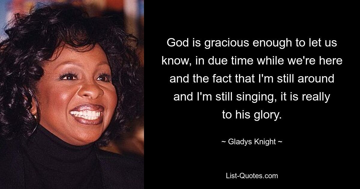 God is gracious enough to let us know, in due time while we're here and the fact that I'm still around and I'm still singing, it is really to his glory. — © Gladys Knight