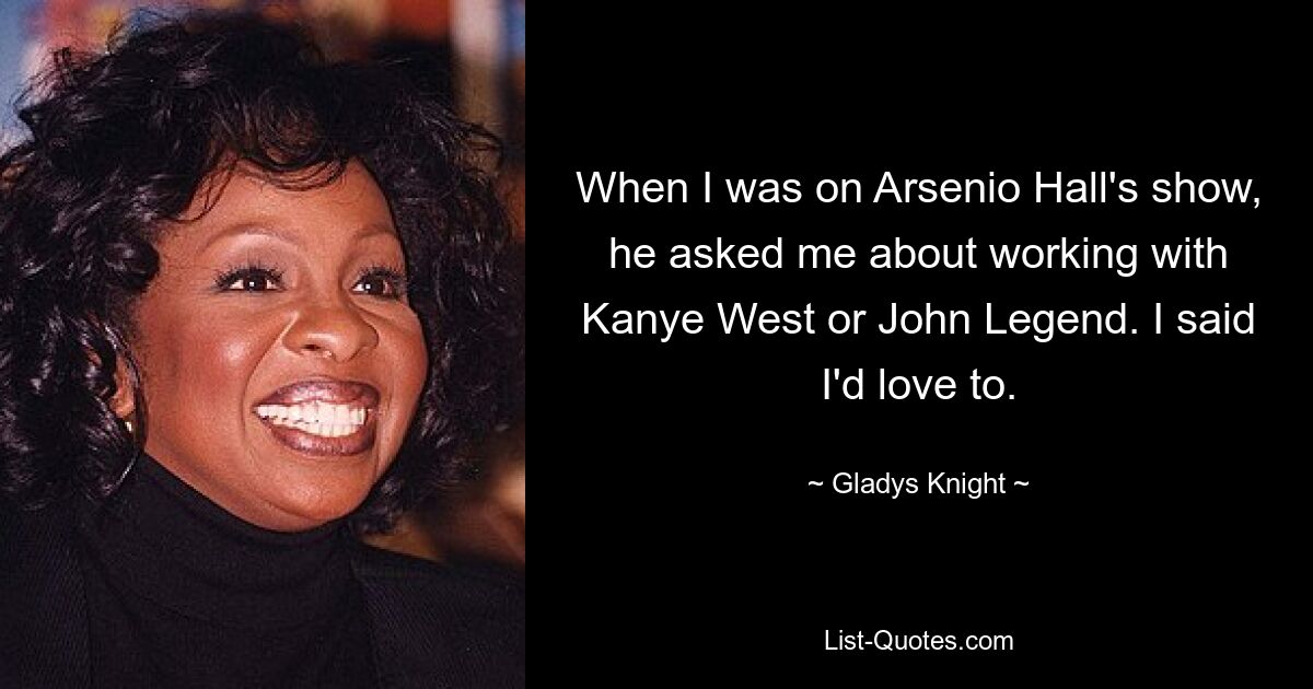 When I was on Arsenio Hall's show, he asked me about working with Kanye West or John Legend. I said I'd love to. — © Gladys Knight