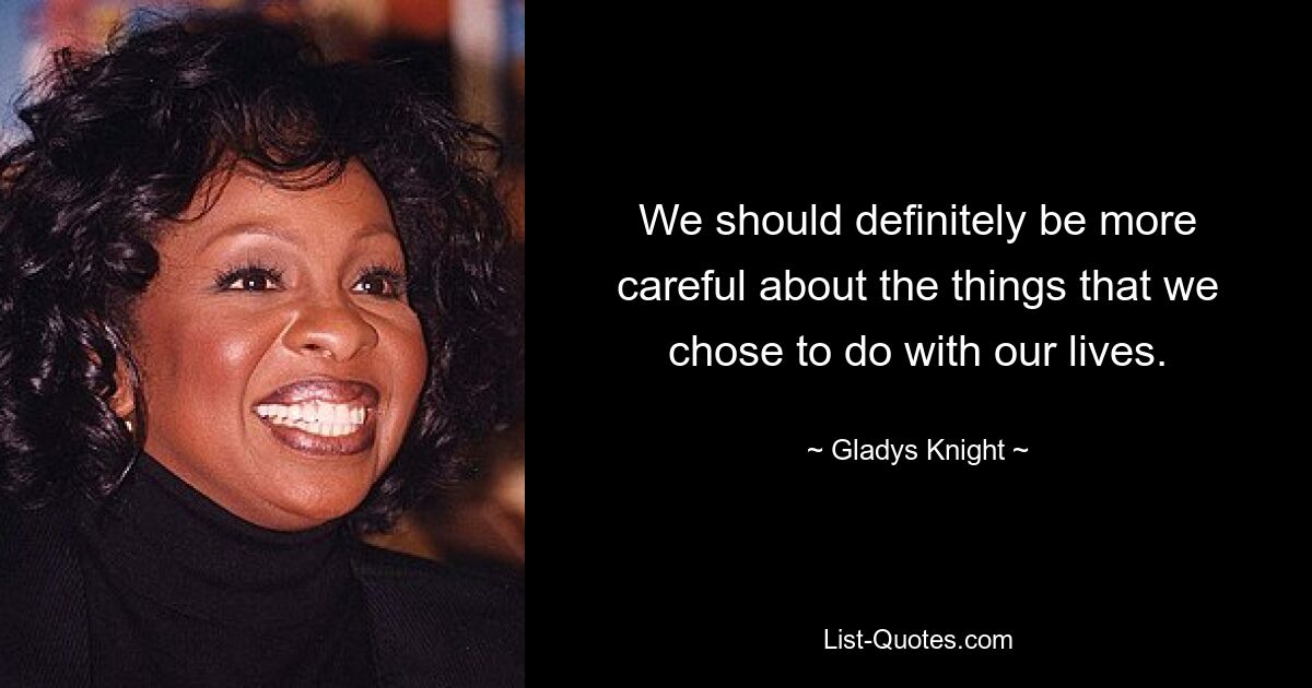 We should definitely be more careful about the things that we chose to do with our lives. — © Gladys Knight