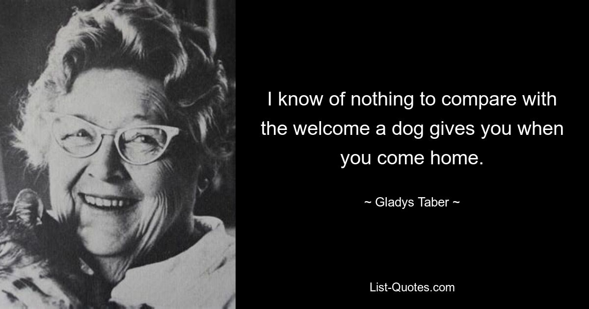 I know of nothing to compare with the welcome a dog gives you when you come home. — © Gladys Taber