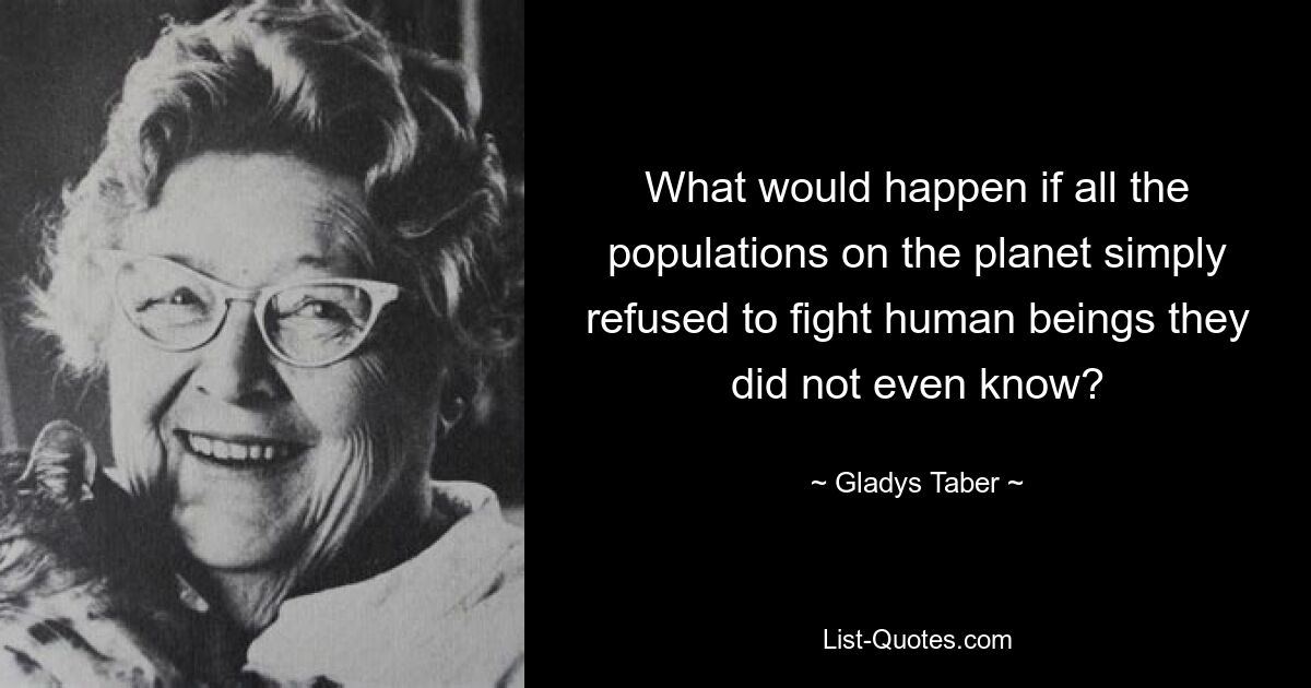 What would happen if all the populations on the planet simply refused to fight human beings they did not even know? — © Gladys Taber