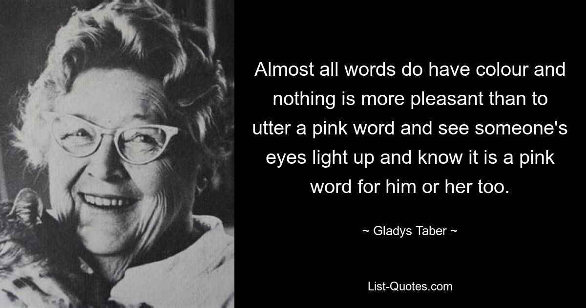 Fast alle Wörter haben Farbe und nichts ist angenehmer, als ein rosafarbenes Wort auszusprechen und zu sehen, wie jemandes Augen aufleuchten und weiß, dass es auch für ihn oder sie ein rosafarbenes Wort ist. — © Gladys Taber