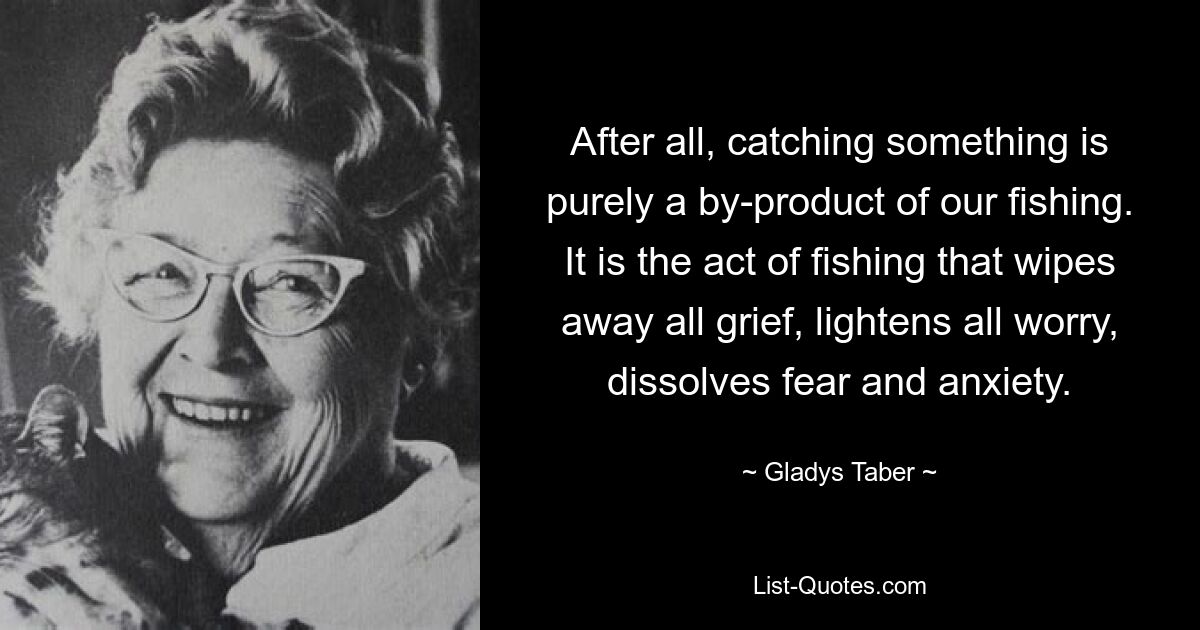 After all, catching something is purely a by-product of our fishing. It is the act of fishing that wipes away all grief, lightens all worry, dissolves fear and anxiety. — © Gladys Taber