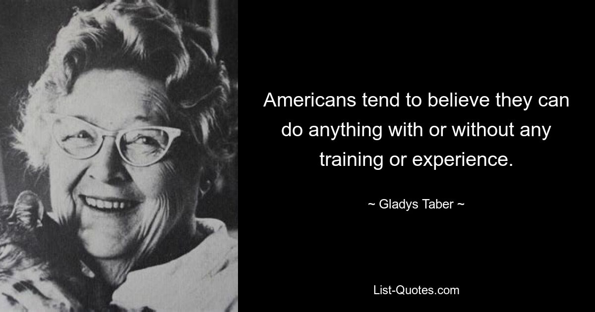 Americans tend to believe they can do anything with or without any training or experience. — © Gladys Taber