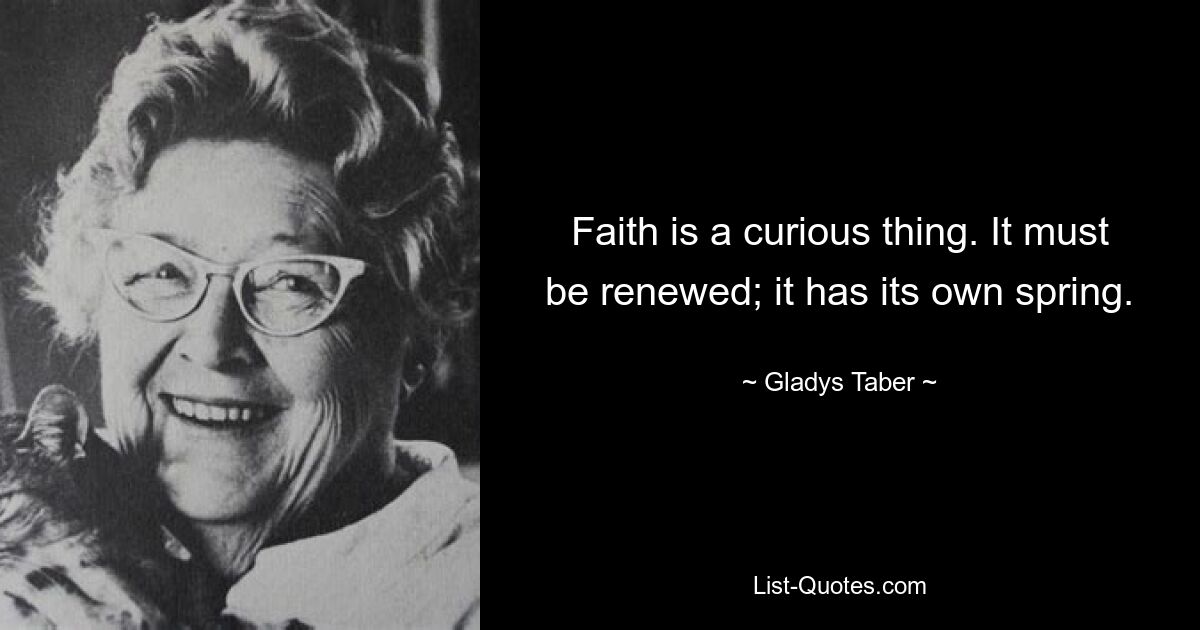 Faith is a curious thing. It must be renewed; it has its own spring. — © Gladys Taber