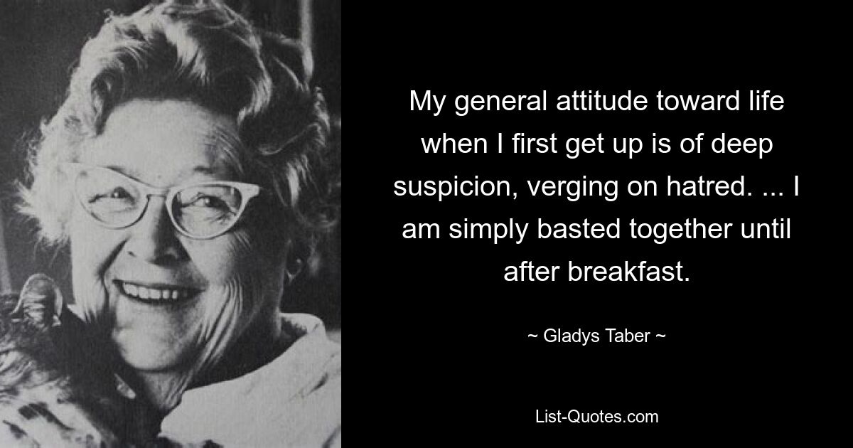 My general attitude toward life when I first get up is of deep suspicion, verging on hatred. ... I am simply basted together until after breakfast. — © Gladys Taber