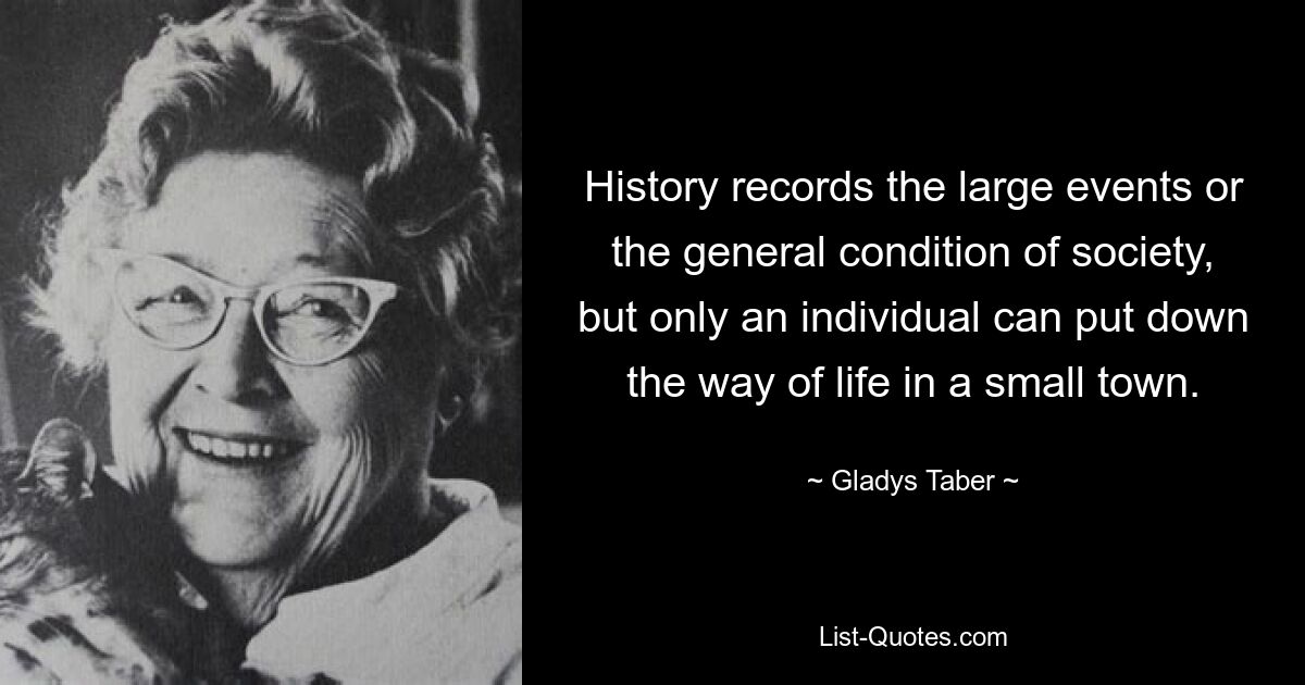 History records the large events or the general condition of society, but only an individual can put down the way of life in a small town. — © Gladys Taber