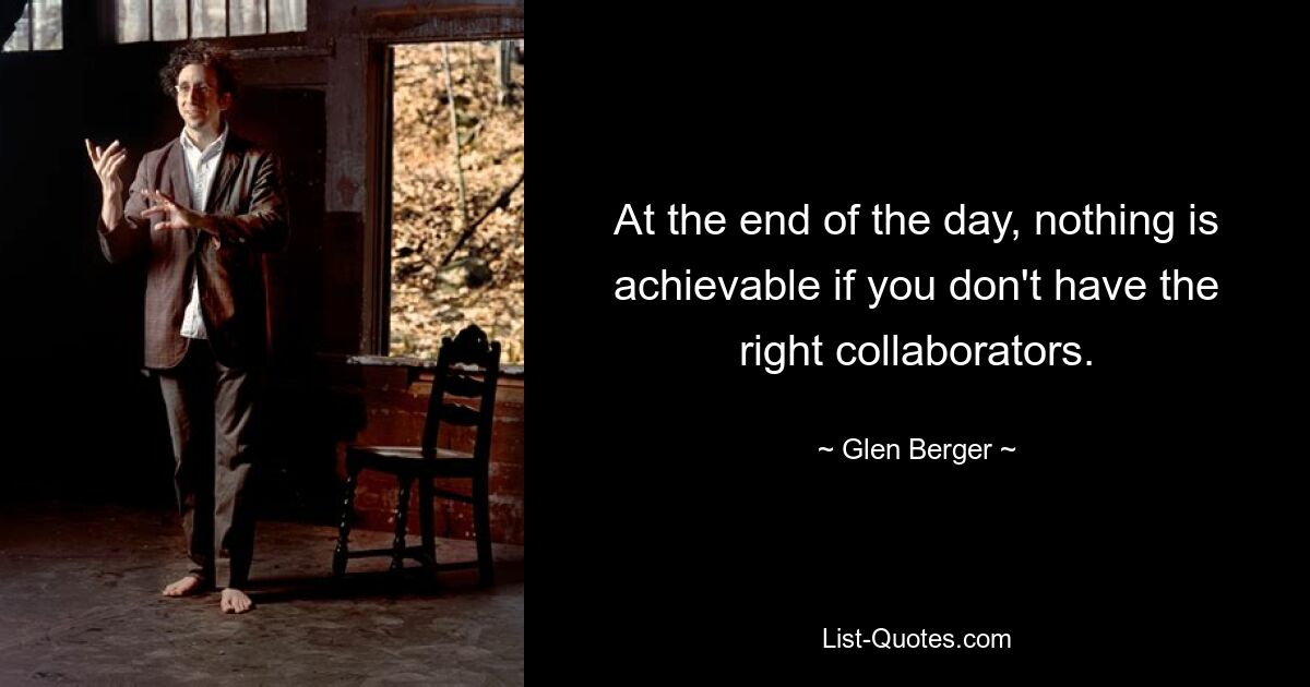 At the end of the day, nothing is achievable if you don't have the right collaborators. — © Glen Berger