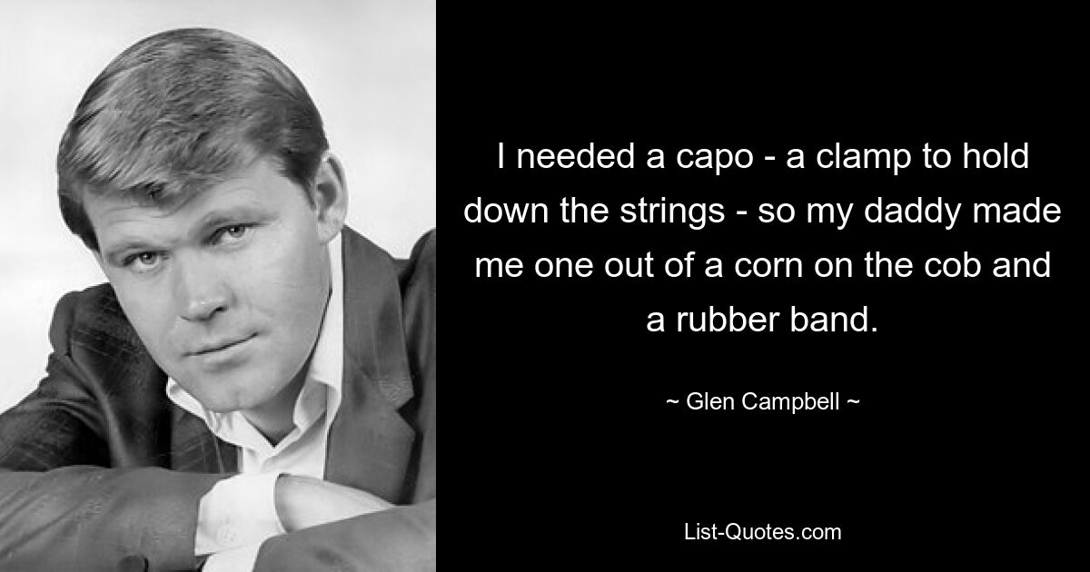 I needed a capo - a clamp to hold down the strings - so my daddy made me one out of a corn on the cob and a rubber band. — © Glen Campbell