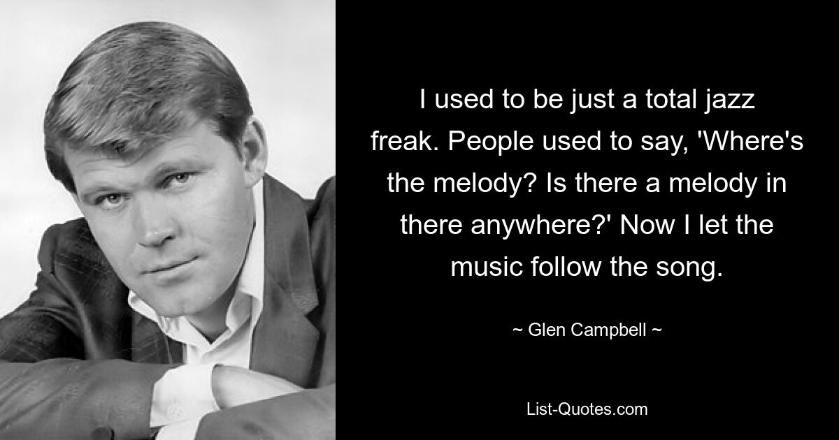 I used to be just a total jazz freak. People used to say, 'Where's the melody? Is there a melody in there anywhere?' Now I let the music follow the song. — © Glen Campbell