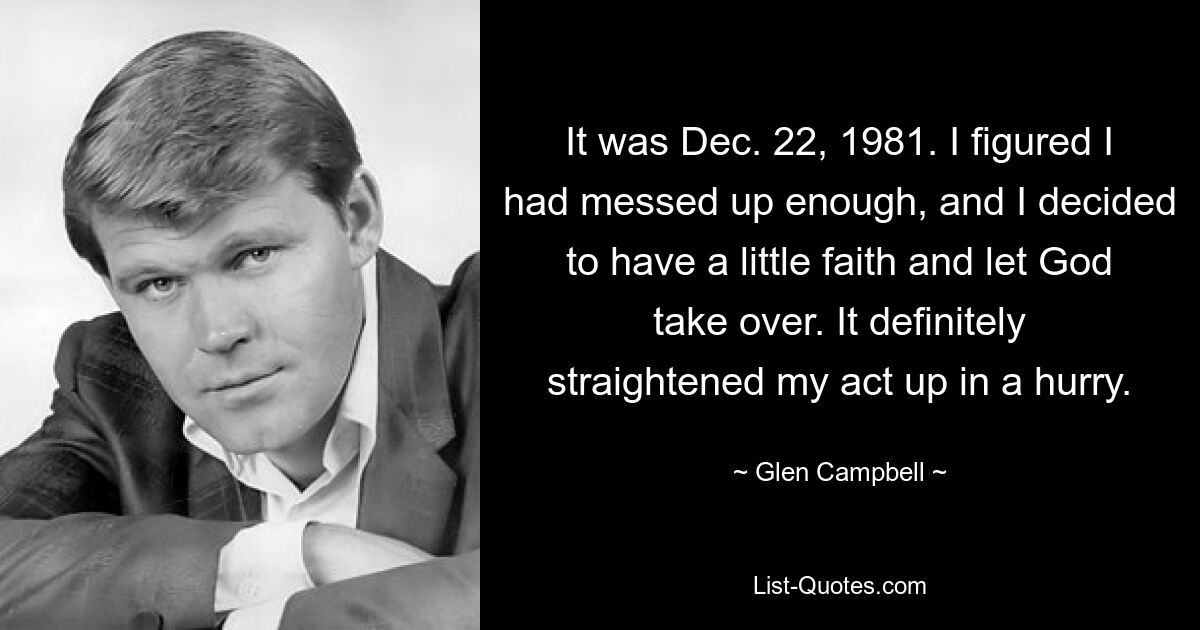 It was Dec. 22, 1981. I figured I had messed up enough, and I decided to have a little faith and let God take over. It definitely straightened my act up in a hurry. — © Glen Campbell