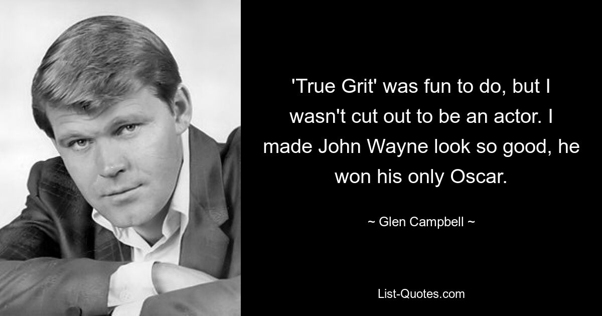 'True Grit' was fun to do, but I wasn't cut out to be an actor. I made John Wayne look so good, he won his only Oscar. — © Glen Campbell