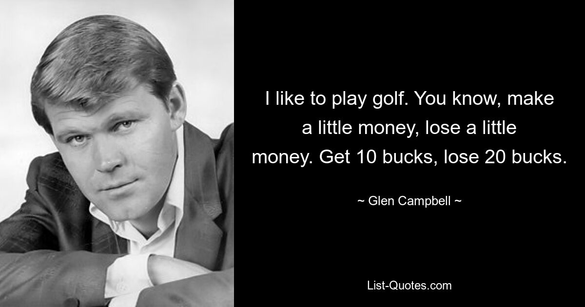 I like to play golf. You know, make a little money, lose a little money. Get 10 bucks, lose 20 bucks. — © Glen Campbell